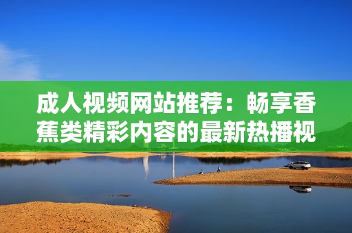 成人视频网站推荐：畅享香蕉类精彩内容的最新热播视频