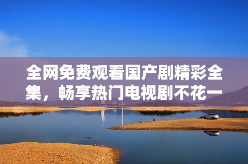 全网免费观看国产剧精彩全集，畅享热门电视剧不花一分钱