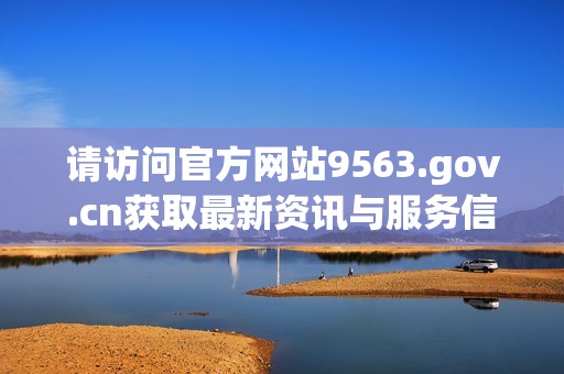 请访问官方网站9563.gov.cn获取最新资讯与服务信息