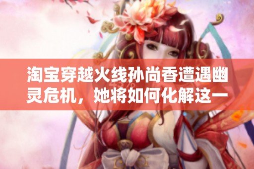 淘宝穿越火线孙尚香遭遇幽灵危机，她将如何化解这一挑战