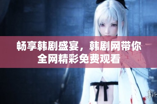 畅享韩剧盛宴，韩剧网带你全网精彩免费观看