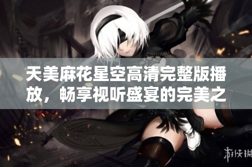 天美麻花星空高清完整版播放，畅享视听盛宴的完美之旅