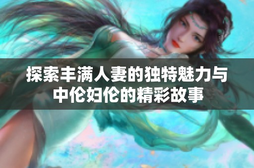 探索丰满人妻的独特魅力与中伦妇伦的精彩故事