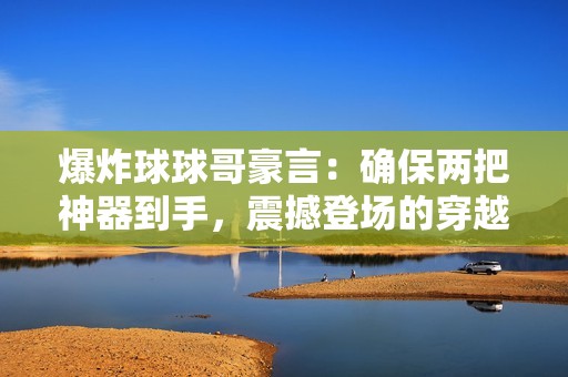 爆炸球球哥豪言：确保两把神器到手，震撼登场的穿越火线新玩法