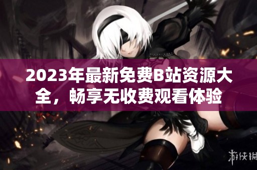 2023年最新免费B站资源大全，畅享无收费观看体验