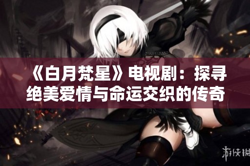 《白月梵星》电视剧：探寻绝美爱情与命运交织的传奇故事