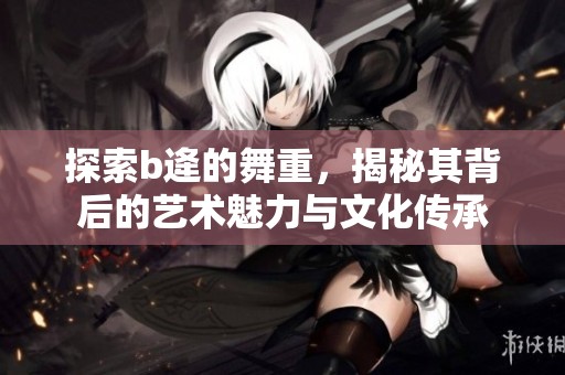 探索b逄的舞重，揭秘其背后的艺术魅力与文化传承