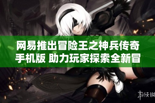 网易推出冒险王之神兵传奇手机版 助力玩家探索全新冒险世界