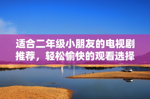 适合二年级小朋友的电视剧推荐，轻松愉快的观看选择