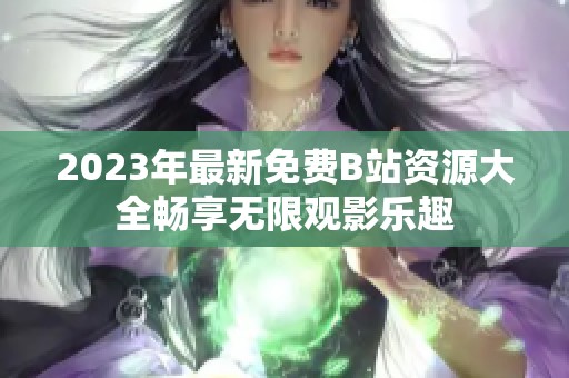 2023年最新免费B站资源大全畅享无限观影乐趣