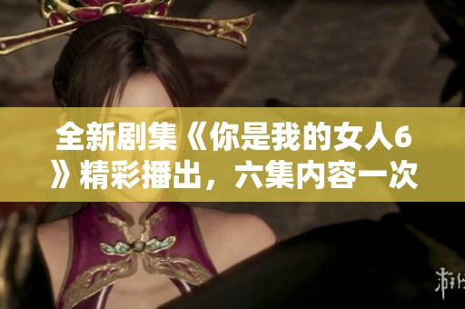 全新剧集《你是我的女人6》精彩播出，六集内容一次看个够