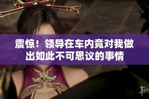 震惊！领导在车内竟对我做出如此不可思议的事情