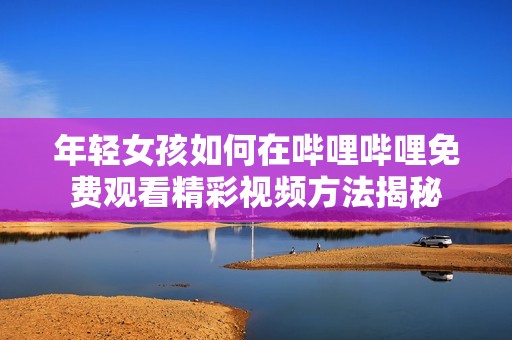 年轻女孩如何在哔哩哔哩免费观看精彩视频方法揭秘