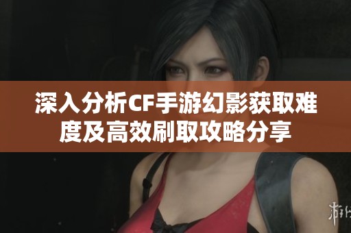 深入分析CF手游幻影获取难度及高效刷取攻略分享