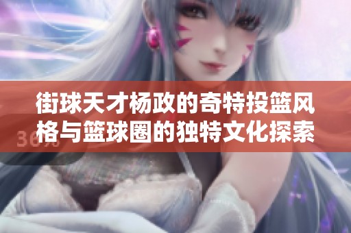 街球天才杨政的奇特投篮风格与篮球圈的独特文化探索