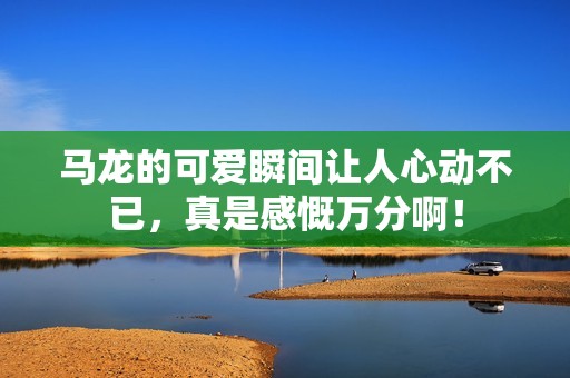 马龙的可爱瞬间让人心动不已，真是感慨万分啊！