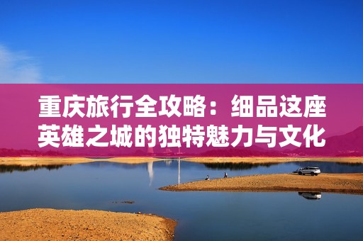 重庆旅行全攻略：细品这座英雄之城的独特魅力与文化之旅