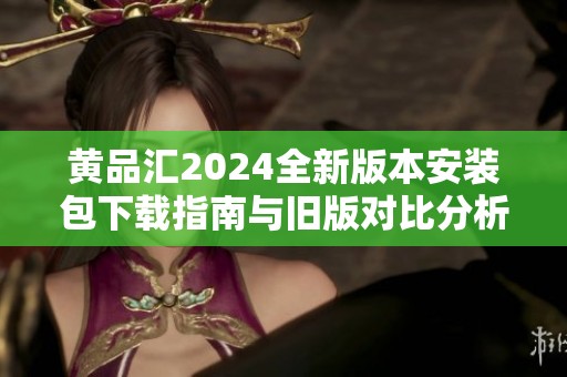 黄品汇2024全新版本安装包下载指南与旧版对比分析