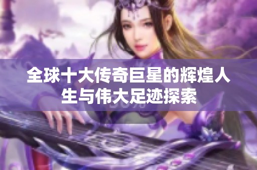 全球十大传奇巨星的辉煌人生与伟大足迹探索