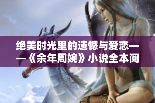 绝美时光里的遗憾与爱恋——《余年周婉》小说全本阅读指南