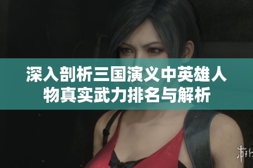 深入剖析三国演义中英雄人物真实武力排名与解析