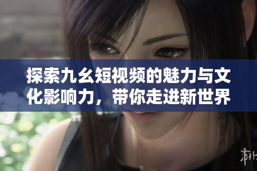 探索九幺短视频的魅力与文化影响力，带你走进新世界