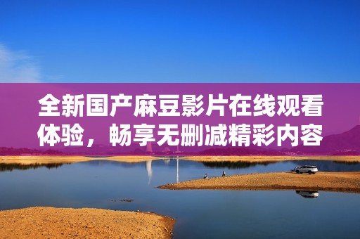 全新国产麻豆影片在线观看体验，畅享无删减精彩内容