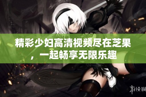 精彩少妇高清视频尽在芝果，一起畅享无限乐趣