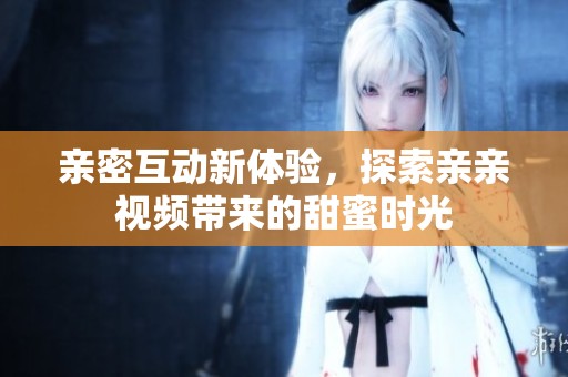 亲密互动新体验，探索亲亲视频带来的甜蜜时光