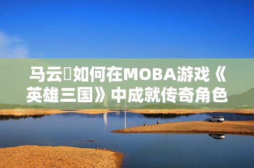 马云騄如何在MOBA游戏《英雄三国》中成就传奇角色之路
