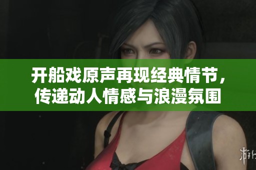 开船戏原声再现经典情节，传递动人情感与浪漫氛围