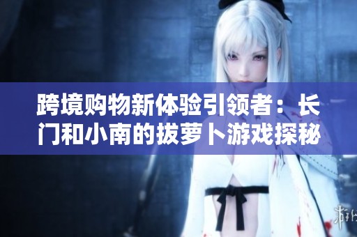 跨境购物新体验引领者：长门和小南的拔萝卜游戏探秘