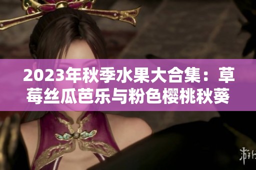 2023年秋季水果大合集：草莓丝瓜芭乐与粉色樱桃秋葵  