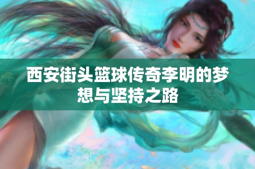 西安街头篮球传奇李明的梦想与坚持之路