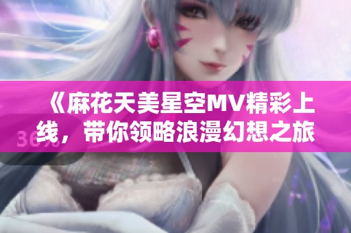 《麻花天美星空MV精彩上线，带你领略浪漫幻想之旅》