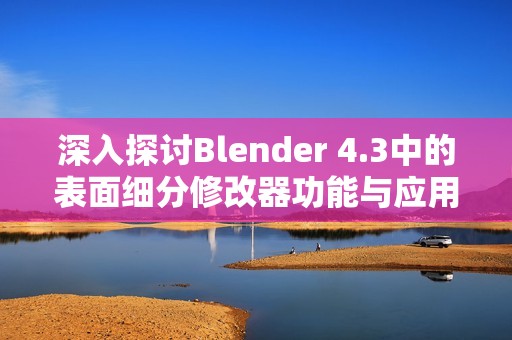 深入探讨Blender 4.3中的表面细分修改器功能与应用技巧