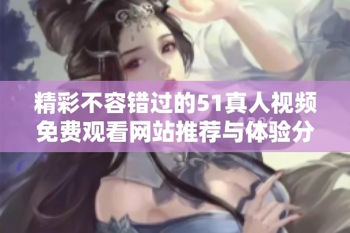 精彩不容错过的51真人视频免费观看网站推荐与体验分享