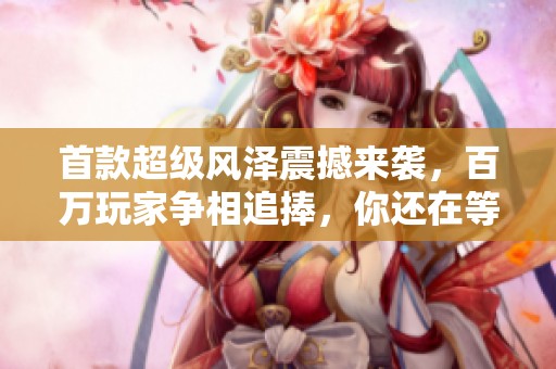 首款超级风泽震撼来袭，百万玩家争相追捧，你还在等待什么呢