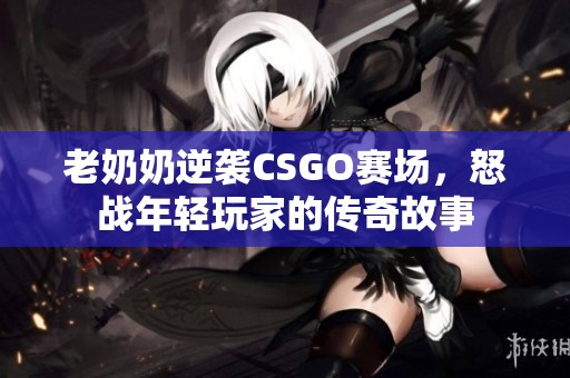老奶奶逆袭CSGO赛场，怒战年轻玩家的传奇故事
