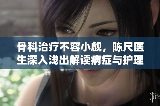 骨科治疗不容小觑，陈尺医生深入浅出解读病症与护理方法