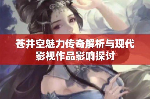 苍井空魅力传奇解析与现代影视作品影响探讨