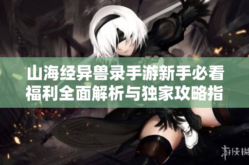 山海经异兽录手游新手必看福利全面解析与独家攻略指南