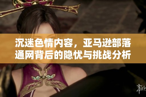 沉迷色情内容，亚马逊部落通网背后的隐忧与挑战分析