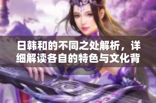 日韩和的不同之处解析，详细解读各自的特色与文化背景