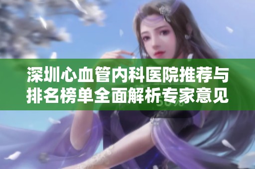 深圳心血管内科医院推荐与排名榜单全面解析专家意见汇总