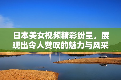 日本美女视频精彩纷呈，展现出令人赞叹的魅力与风采