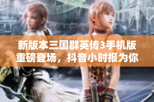 新版本三国群英传3手机版重磅登场，抖音小时报为你揭秘游戏亮点与玩法