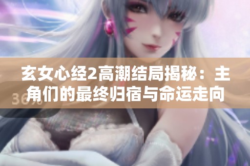 玄女心经2高潮结局揭秘：主角们的最终归宿与命运走向