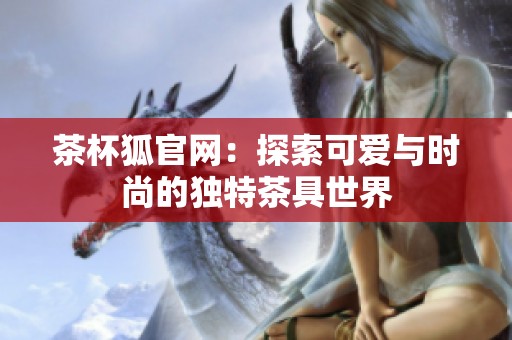 茶杯狐官网：探索可爱与时尚的独特茶具世界