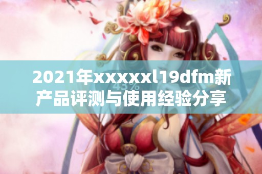 2021年xxxxxl19dfm新产品评测与使用经验分享